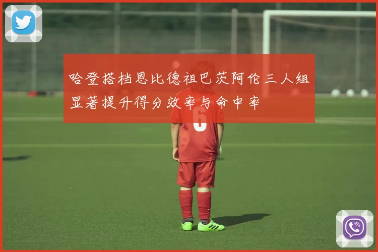 哈登搭档恩比德祖巴茨阿伦三人组显著提升得分效率与命中率