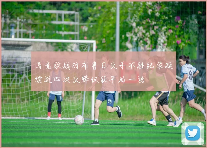马竞欧战对布鲁日交手不胜纪录延续近四次交锋仅获平局一场