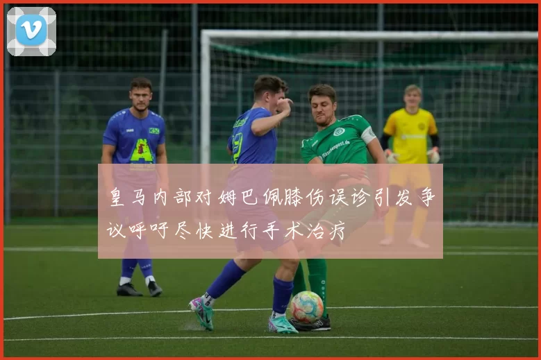 皇马内部对姆巴佩膝伤误诊引发争议呼吁尽快进行手术治疗