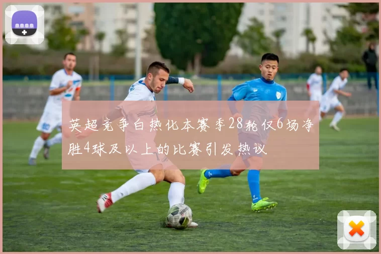 英超竞争白热化本赛季28轮仅6场净胜4球及以上的比赛引发热议
