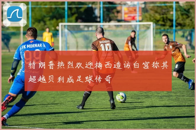 特朗普热烈欢迎梅西造访白宫称其超越贝利成足球传奇