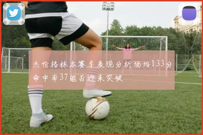 杰伦格林本赛季表现分析场均133分命中率37能否迎来突破