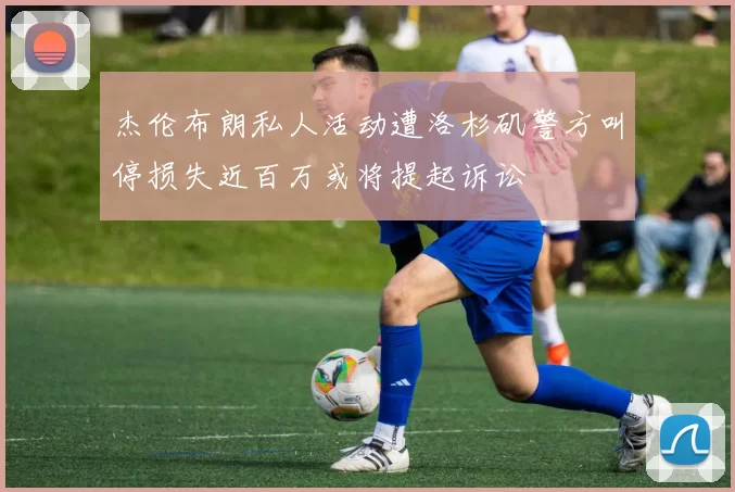 杰伦布朗私人活动遭洛杉矶警方叫停损失近百万或将提起诉讼