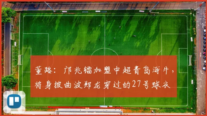 董路：邝兆镭加盟中超青岛海牛，将身披曲波郑龙穿过的27号球衣