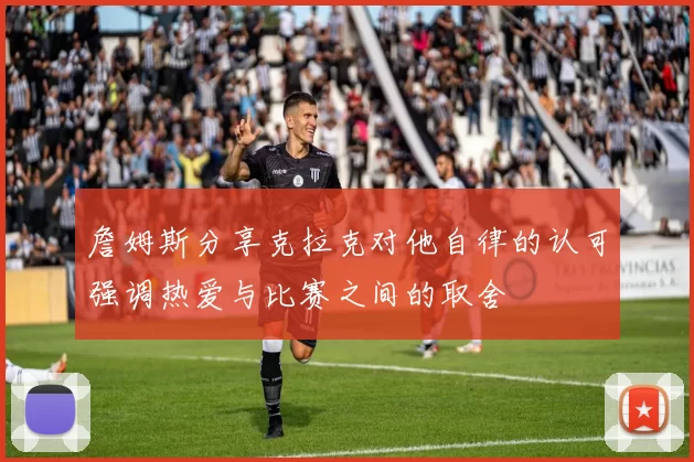 詹姆斯分享克拉克对他自律的认可强调热爱与比赛之间的取舍