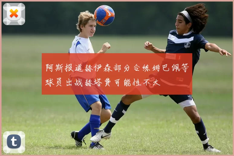 阿斯报道赫伊森部分合练姆巴佩等球员出战赫塔费可能性不大