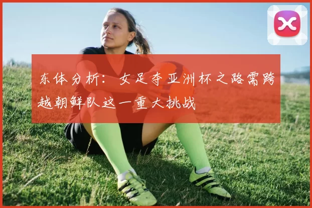 东体分析：女足夺亚洲杯之路需跨越朝鲜队这一重大挑战