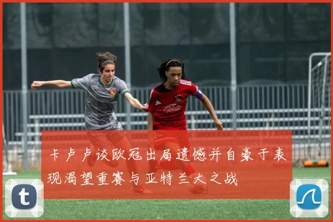 卡卢卢谈欧冠出局遗憾并自豪于表现渴望重赛与亚特兰大之战