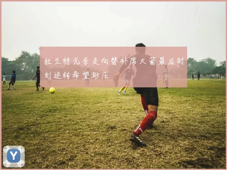 杜兰特无奈走向替补席火箭最后时刻逆转希望渺茫