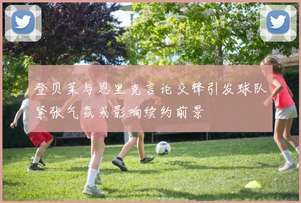 登贝莱与恩里克言论交锋引发球队紧张气氛或影响续约前景