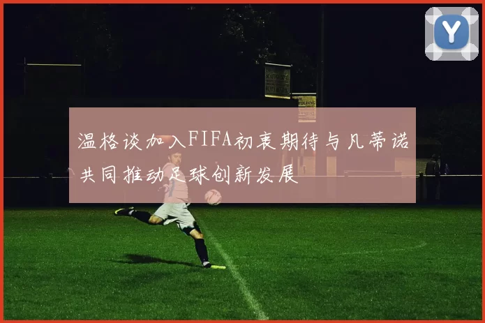 温格谈加入FIFA初衷期待与凡蒂诺共同推动足球创新发展