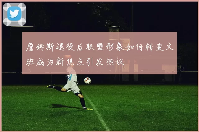 詹姆斯退役后联盟形象如何转变文班成为新焦点引发热议