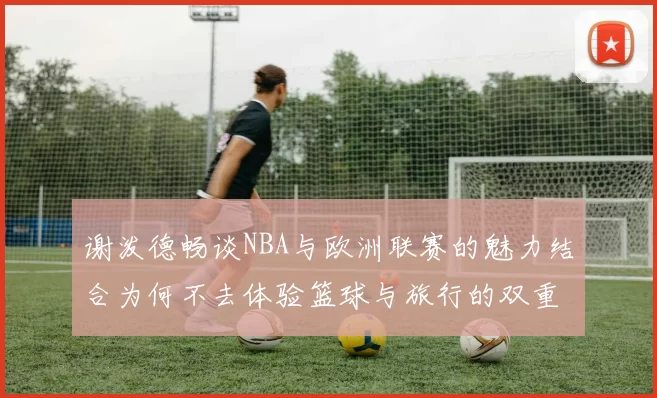 谢泼德畅谈NBA与欧洲联赛的魅力结合为何不去体验篮球与旅行的双重乐趣