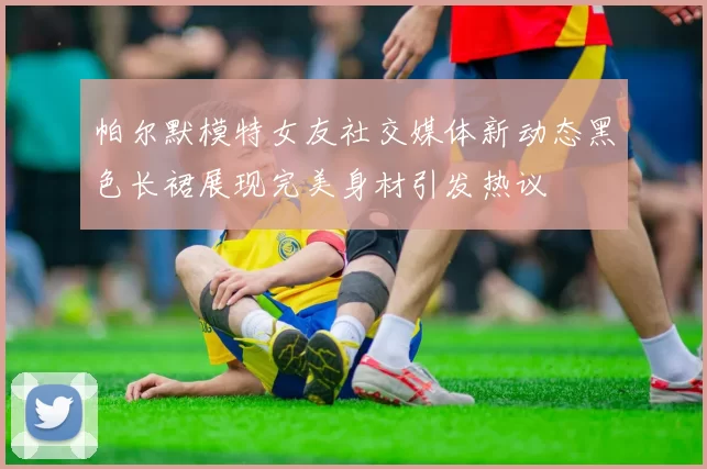 帕尔默模特女友社交媒体新动态黑色长裙展现完美身材引发热议