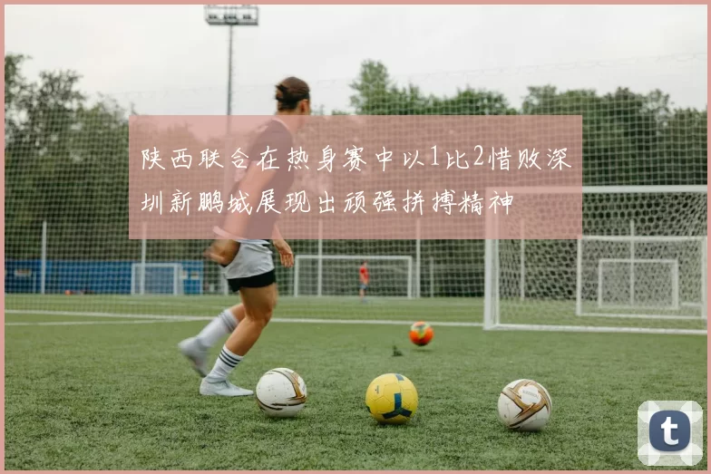 陕西联合在热身赛中以1比2惜败深圳新鹏城展现出顽强拼搏精神
