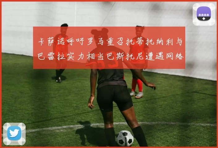 卡萨诺呼吁罗马重召托蒂托纳利与巴雷拉实力相当巴斯托尼遭遇网络暴力