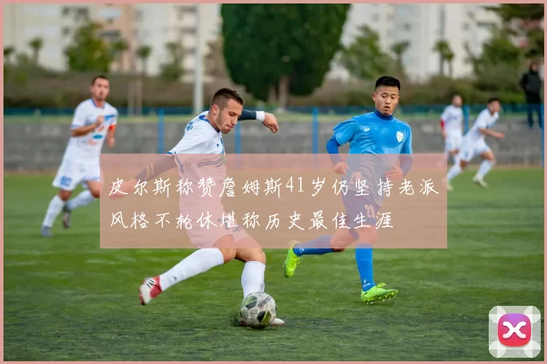 皮尔斯称赞詹姆斯41岁仍坚持老派风格不轮休堪称历史最佳生涯
