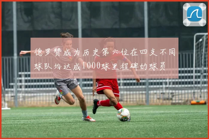 德罗赞成为历史第六位在四支不同球队均达成1000球里程碑的球员