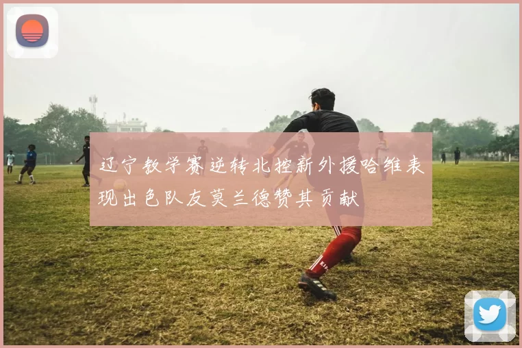 辽宁教学赛逆转北控新外援哈维表现出色队友莫兰德赞其贡献