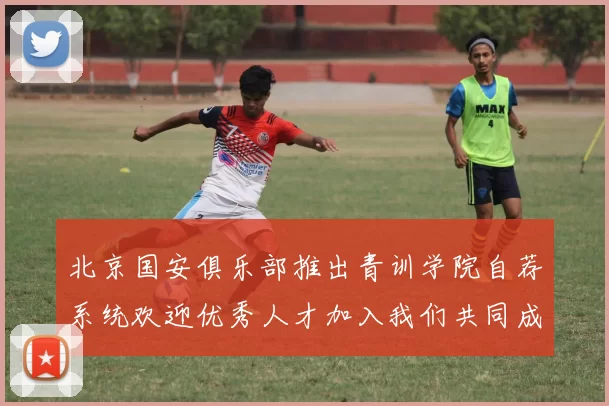北京国安俱乐部推出青训学院自荐系统欢迎优秀人才加入我们共同成长