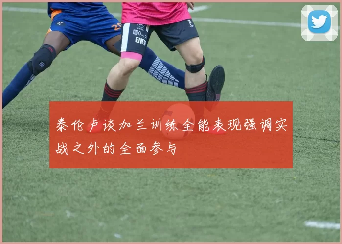 泰伦卢谈加兰训练全能表现强调实战之外的全面参与
