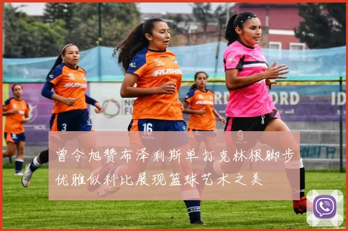 曾令旭赞布泽利斯单打克林根脚步优雅似科比展现篮球艺术之美