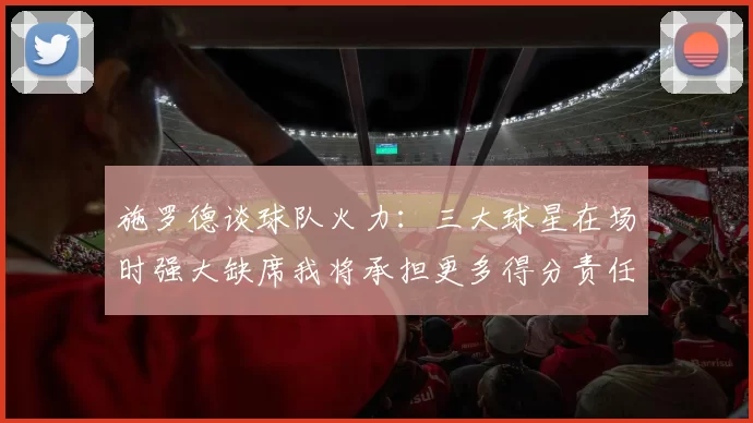 施罗德谈球队火力：三大球星在场时强大缺席我将承担更多得分责任