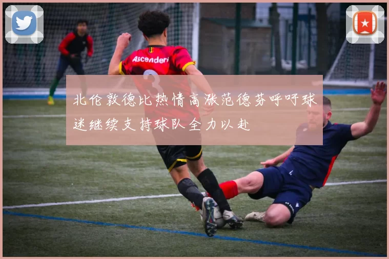 北伦敦德比热情高涨范德芬呼吁球迷继续支持球队全力以赴