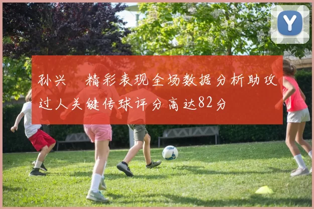 孙兴慜精彩表现全场数据分析助攻过人关键传球评分高达82分