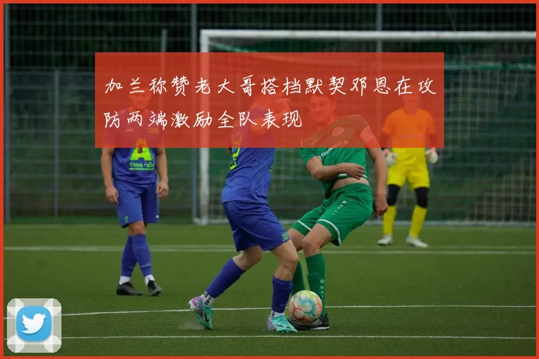 加兰称赞老大哥搭档默契邓恩在攻防两端激励全队表现