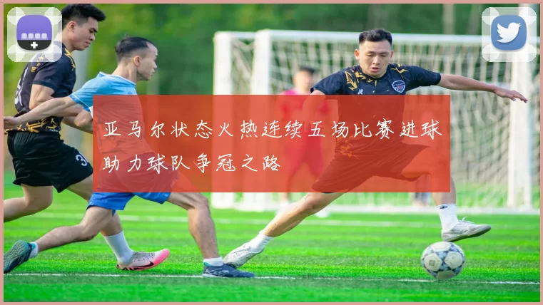 亚马尔状态火热连续五场比赛进球助力球队争冠之路