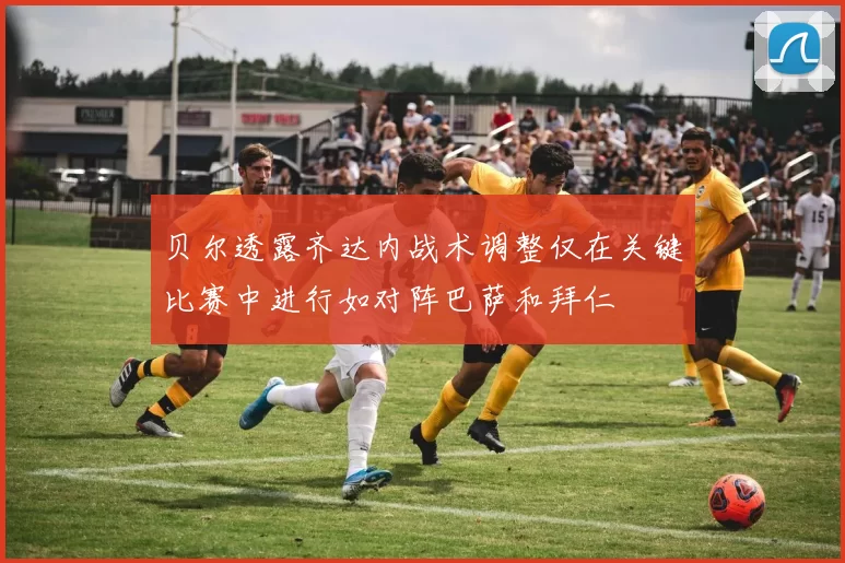 贝尔透露齐达内战术调整仅在关键比赛中进行如对阵巴萨和拜仁