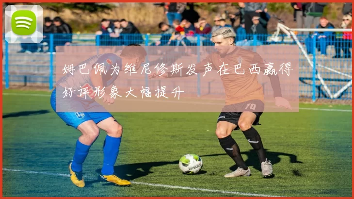 姆巴佩为维尼修斯发声在巴西赢得好评形象大幅提升
