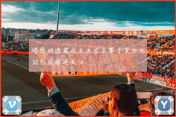 塔图姆透露尚未决定本赛季复出计划引发球迷关注
