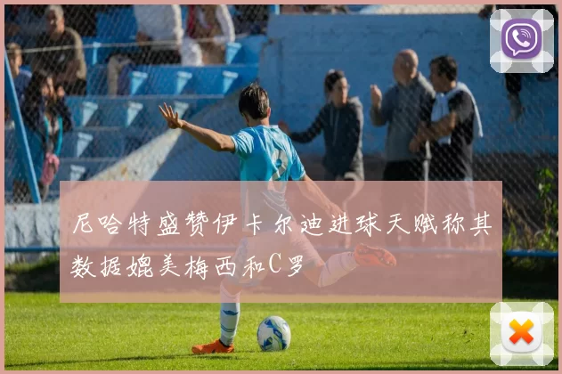 尼哈特盛赞伊卡尔迪进球天赋称其数据媲美梅西和C罗