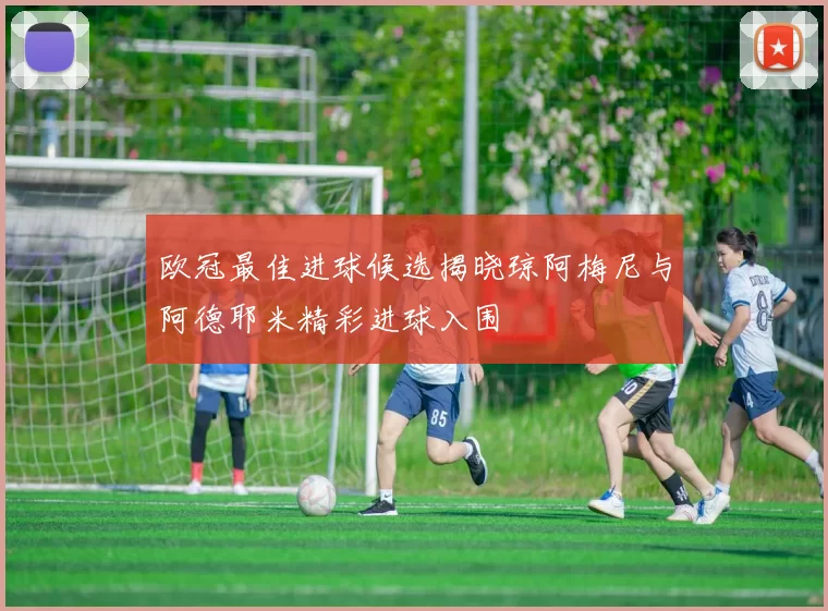 欧冠最佳进球候选揭晓琼阿梅尼与阿德耶米精彩进球入围